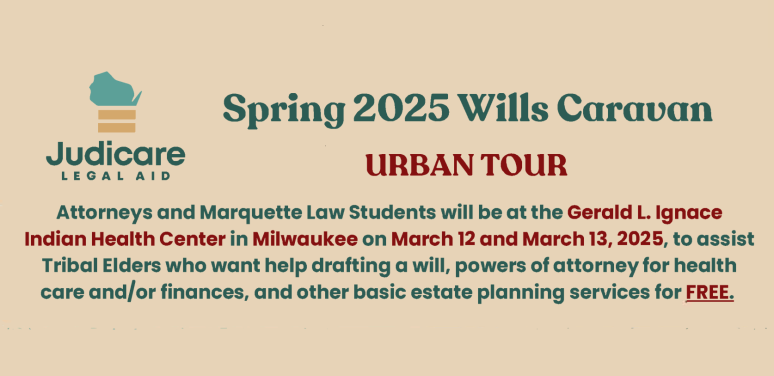 Spring 2025 Wills Caravan Urban Tour Attorneys and Marquette Law Students will be at the Gerald L. Ignace Indian Health Center in Milwaukee on March 12 and March 13, 2025, to assist Tribal Elders living in Wisconsin who want help drafting a will, powers of attorney for health care and/or finances, and other basic estate planning services for FREE.